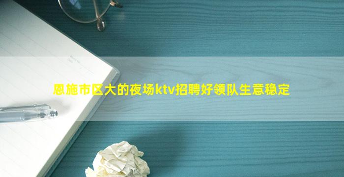 恩施市区大的夜场ktv招聘好领队生意稳定